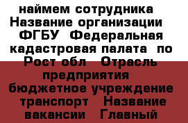 наймем сотрудника › Название организации ­ ФГБУ “Федеральная кадастровая палата“ по Рост.обл › Отрасль предприятия ­ бюджетное учреждение, транспорт › Название вакансии ­ Главный механик/начальник атоколонны › Место работы ­ ул. 1-й Конной армии, 19 › Подчинение ­ Начальник отдела › Максимальный оклад ­ 23 000 - Ростовская обл., Ростов-на-Дону г. Работа » Вакансии   . Ростовская обл.,Ростов-на-Дону г.